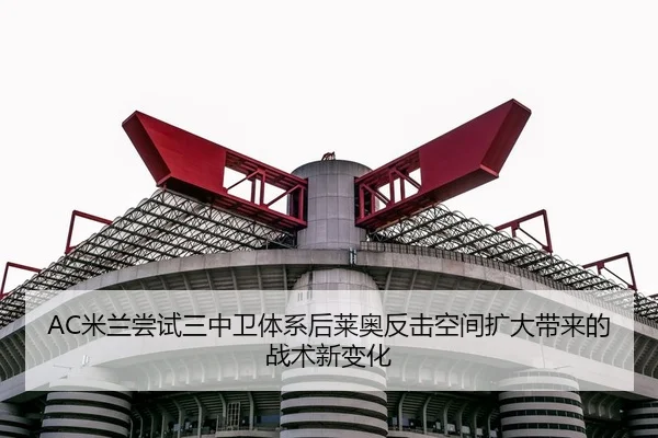 AC米兰尝试三中卫体系后莱奥反击空间扩大带来的战术新变化